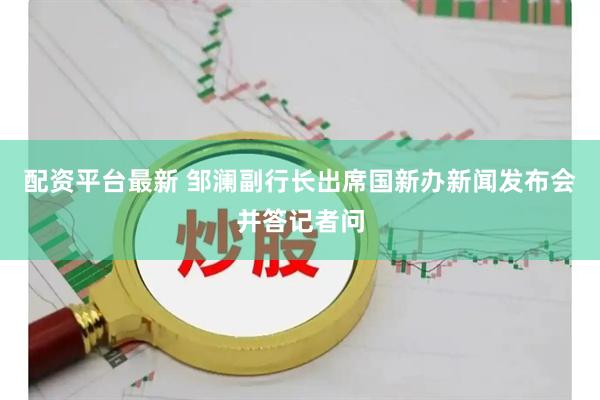 配资平台最新 邹澜副行长出席国新办新闻发布会并答记者问