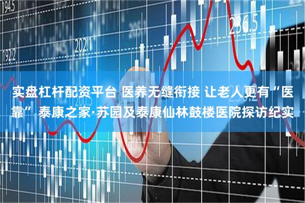 实盘杠杆配资平台 医养无缝衔接 让老人更有“医靠” 泰康之家·苏园及泰康仙林鼓楼医院探访纪实