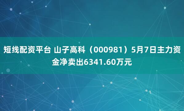 短线配资平台 山子高科（000981）5月7日主力资金净卖出6341.60万元