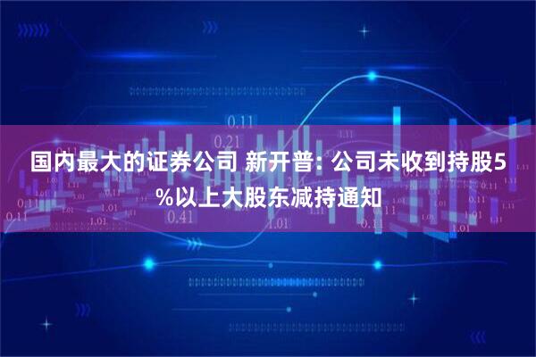 国内最大的证券公司 新开普: 公司未收到持股5%以上大股东减持通知