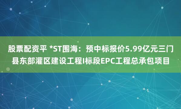 股票配资平 *ST围海：预中标报价5.99亿元三门县东部灌区建设工程I标段EPC工程总承包项目