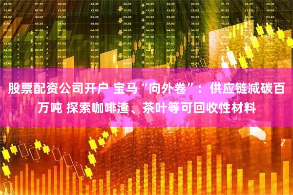 股票配资公司开户 宝马“向外卷”：供应链减碳百万吨 探索咖啡渣、茶叶等可回收性材料