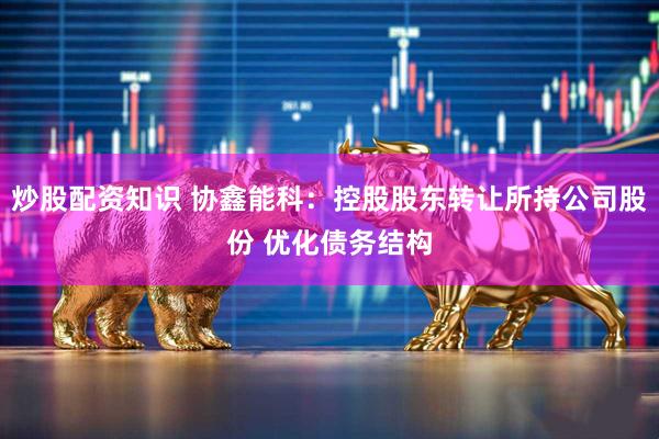 炒股配资知识 协鑫能科：控股股东转让所持公司股份 优化债务结构