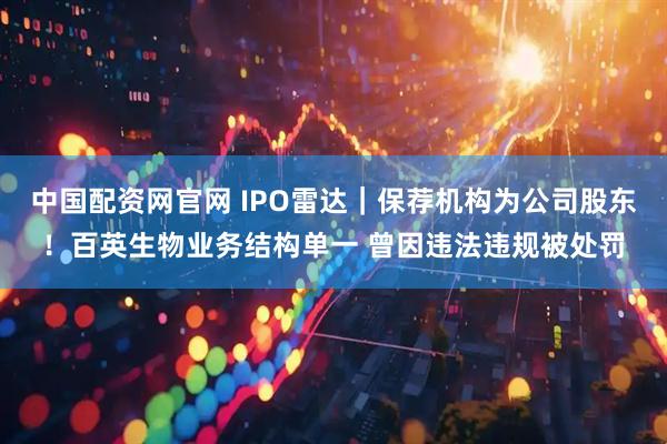 中国配资网官网 IPO雷达｜保荐机构为公司股东！百英生物业务结构单一 曾因违法违规被处罚