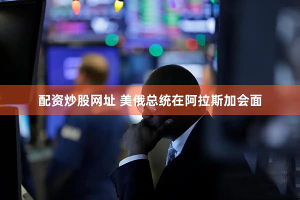配资炒股网址 美俄总统在阿拉斯加会面
