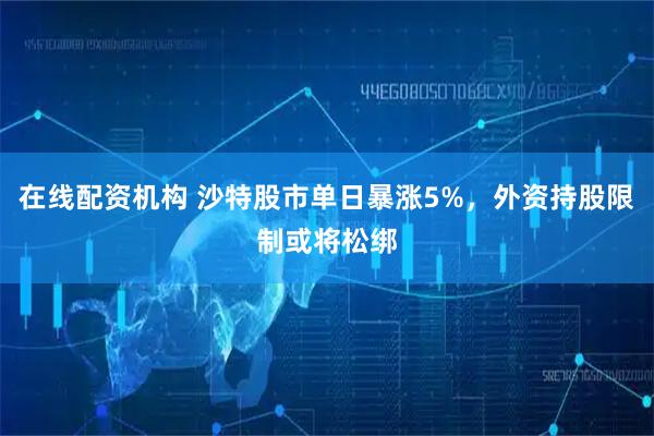 在线配资机构 沙特股市单日暴涨5%，外资持股限制或将松绑